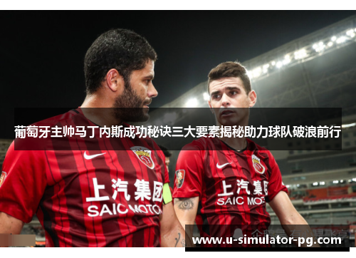 葡萄牙主帅马丁内斯成功秘诀三大要素揭秘助力球队破浪前行