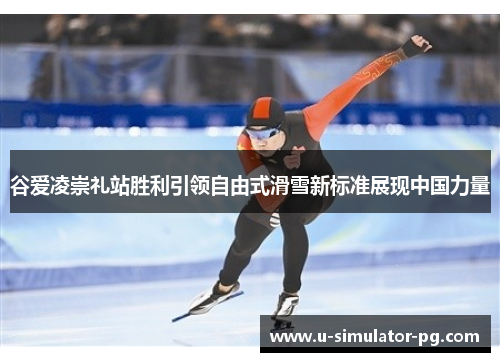 谷爱凌崇礼站胜利引领自由式滑雪新标准展现中国力量