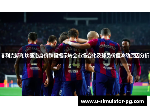 菲利克斯和坎塞洛身价跌幅揭示转会市场变化及球员价值波动原因分析