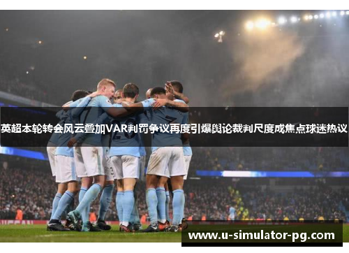 英超本轮转会风云叠加VAR判罚争议再度引爆舆论裁判尺度成焦点球迷热议
