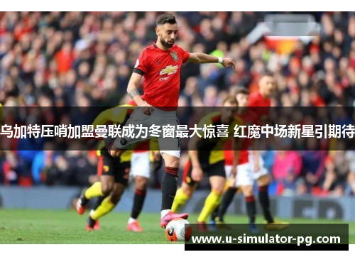 乌加特压哨加盟曼联成为冬窗最大惊喜 红魔中场新星引期待